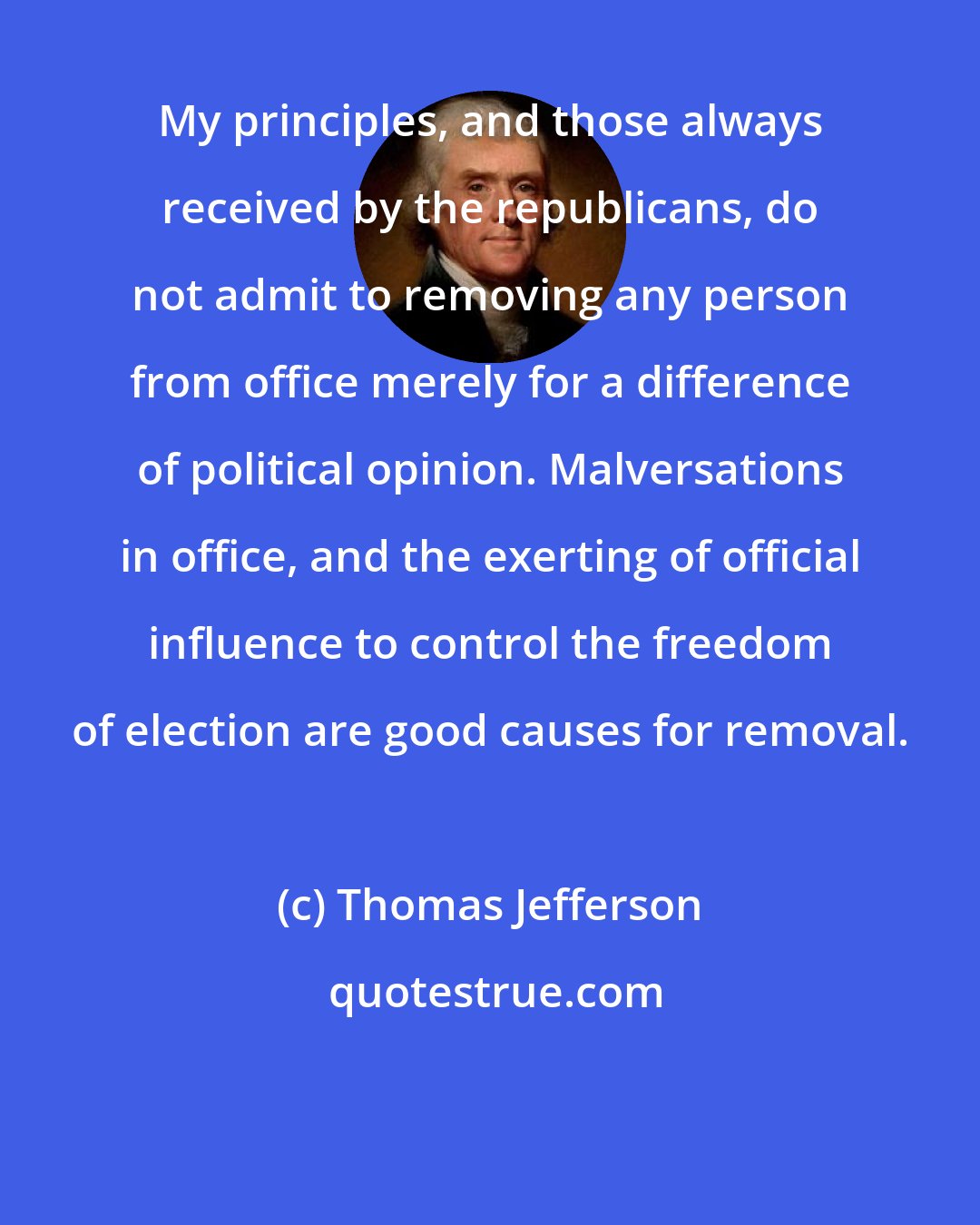 Thomas Jefferson: My principles, and those always received by the republicans, do not admit to removing any person from office merely for a difference of political opinion. Malversations in office, and the exerting of official influence to control the freedom of election are good causes for removal.