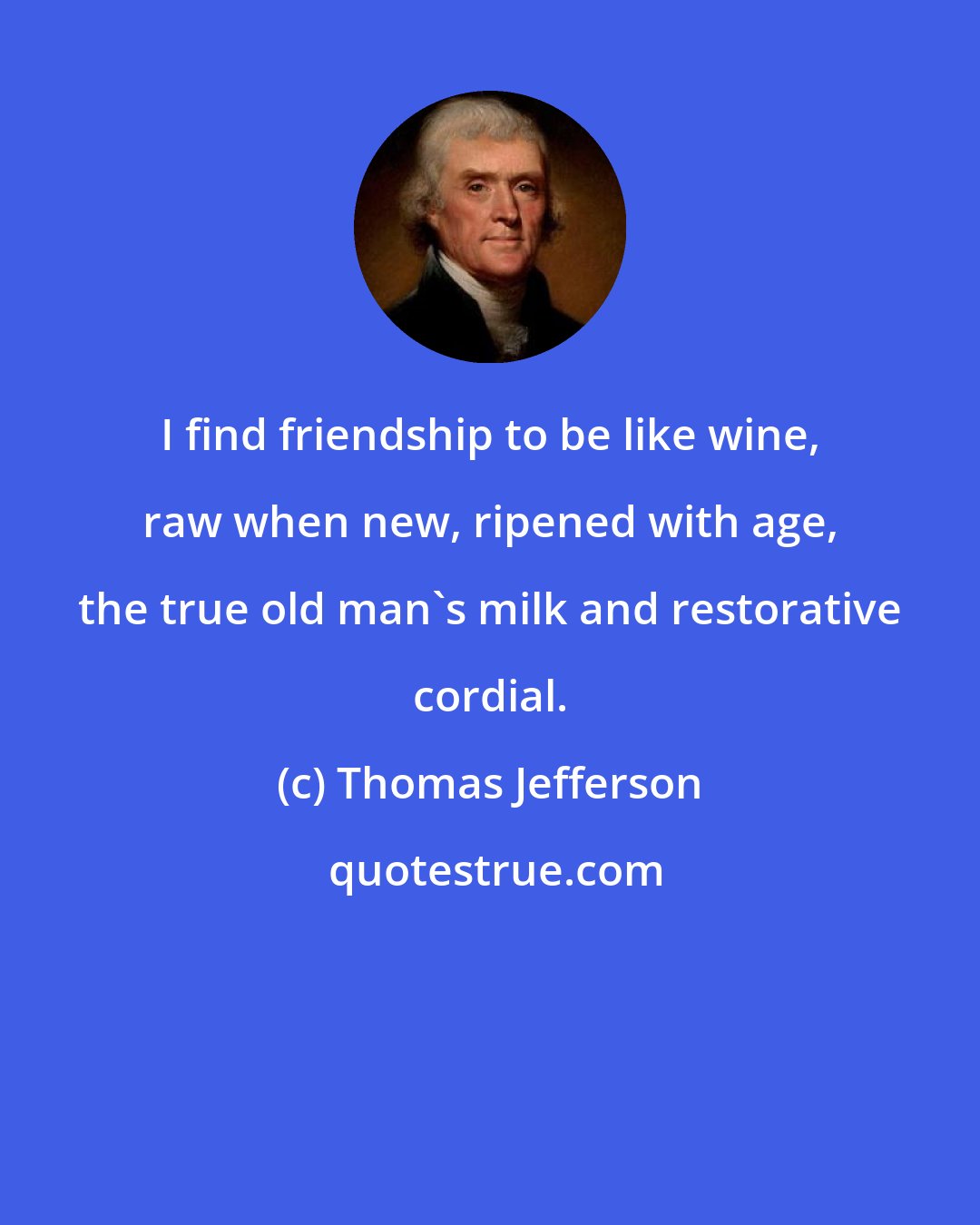 Thomas Jefferson: I find friendship to be like wine, raw when new, ripened with age, the true old man's milk and restorative cordial.