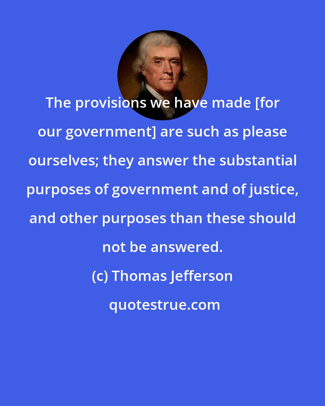 Thomas Jefferson: The provisions we have made [for our government] are such as please ourselves; they answer the substantial purposes of government and of justice, and other purposes than these should not be answered.