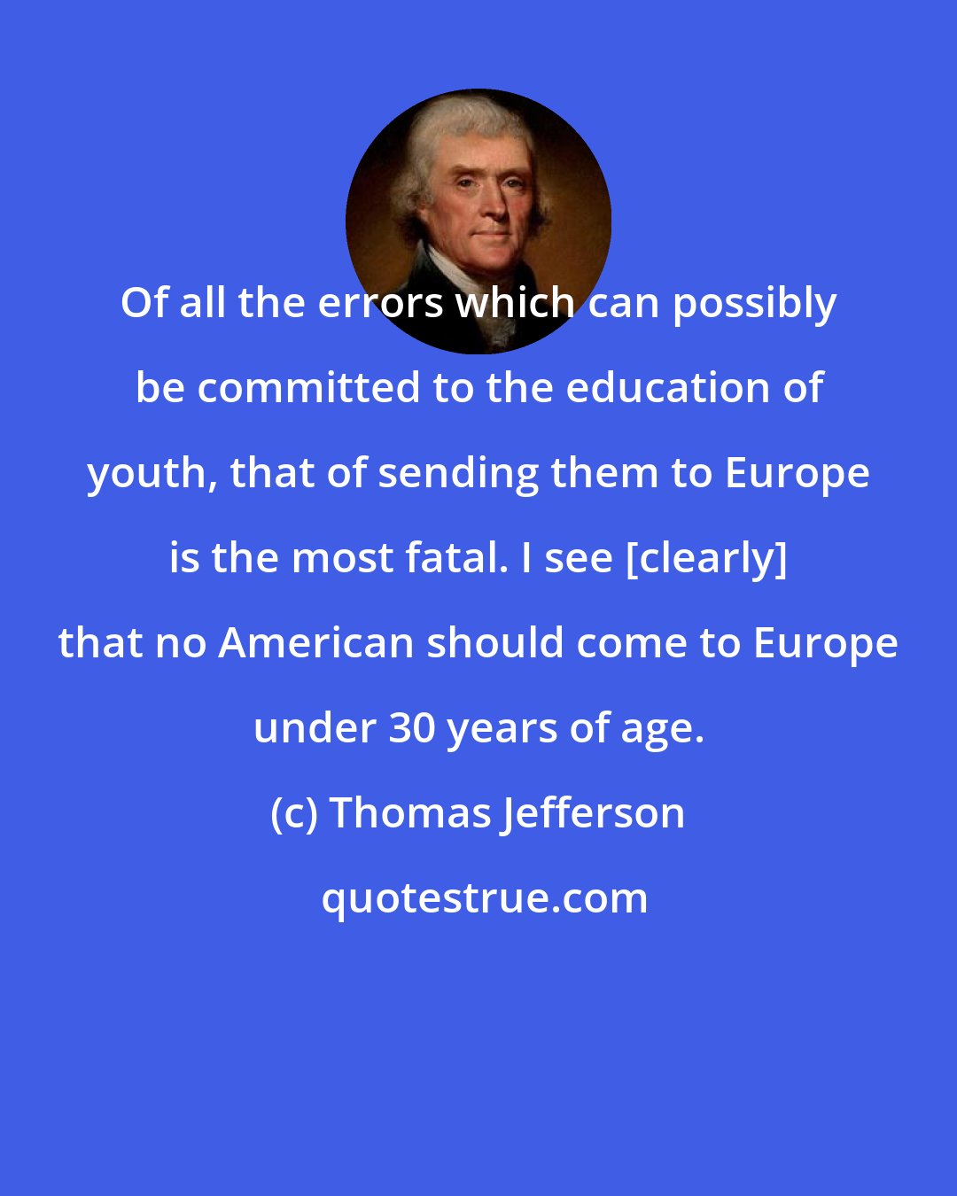 Thomas Jefferson: Of all the errors which can possibly be committed to the education of youth, that of sending them to Europe is the most fatal. I see [clearly] that no American should come to Europe under 30 years of age.