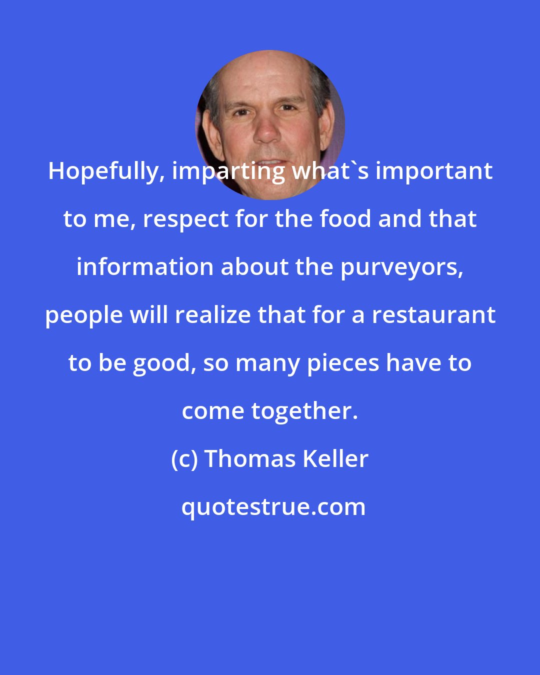 Thomas Keller: Hopefully, imparting what's important to me, respect for the food and that information about the purveyors, people will realize that for a restaurant to be good, so many pieces have to come together.