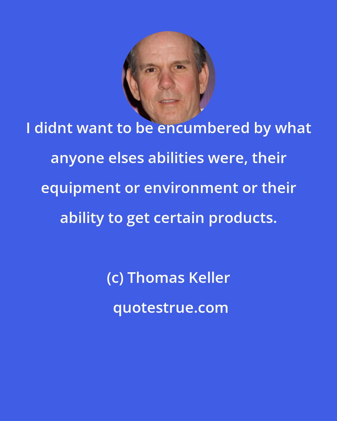 Thomas Keller: I didnt want to be encumbered by what anyone elses abilities were, their equipment or environment or their ability to get certain products.