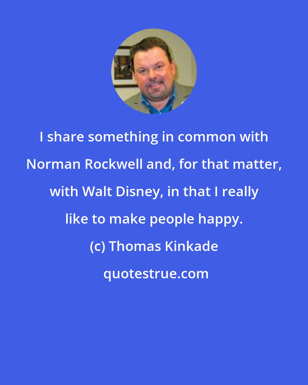 Thomas Kinkade: I share something in common with Norman Rockwell and, for that matter, with Walt Disney, in that I really like to make people happy.