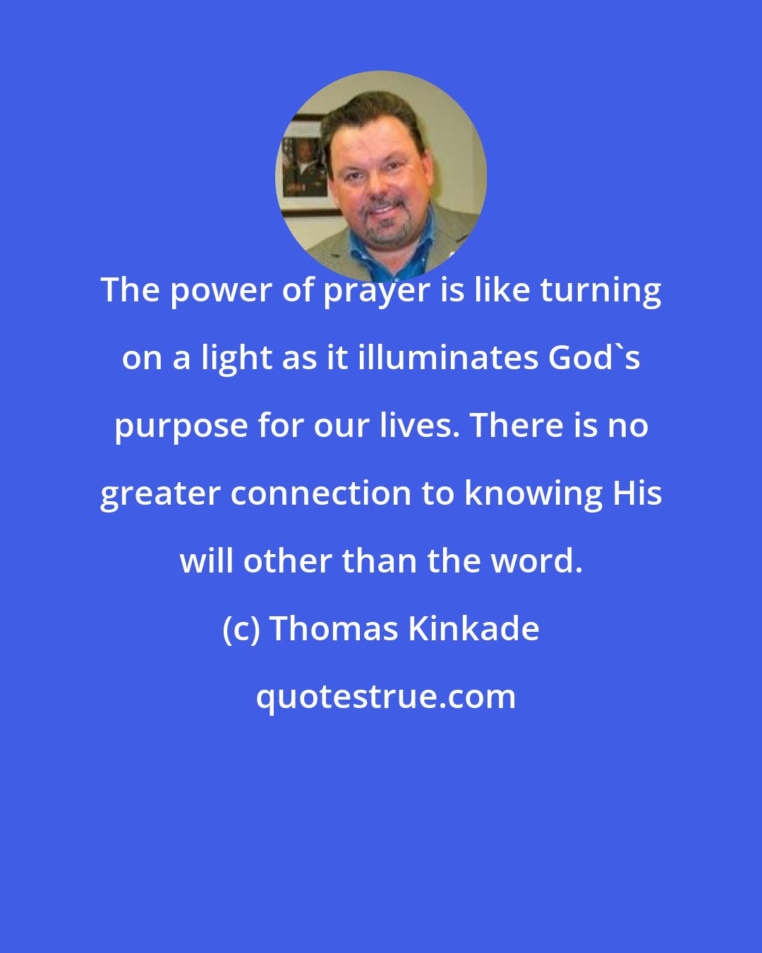 Thomas Kinkade: The power of prayer is like turning on a light as it illuminates God's purpose for our lives. There is no greater connection to knowing His will other than the word.