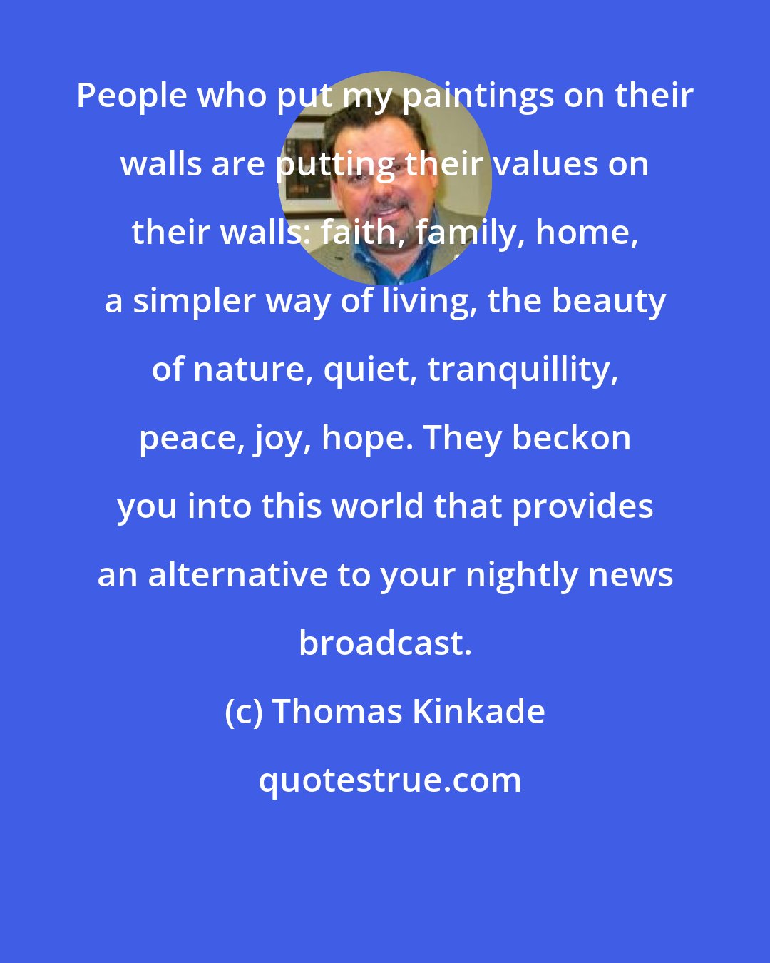 Thomas Kinkade: People who put my paintings on their walls are putting their values on their walls: faith, family, home, a simpler way of living, the beauty of nature, quiet, tranquillity, peace, joy, hope. They beckon you into this world that provides an alternative to your nightly news broadcast.
