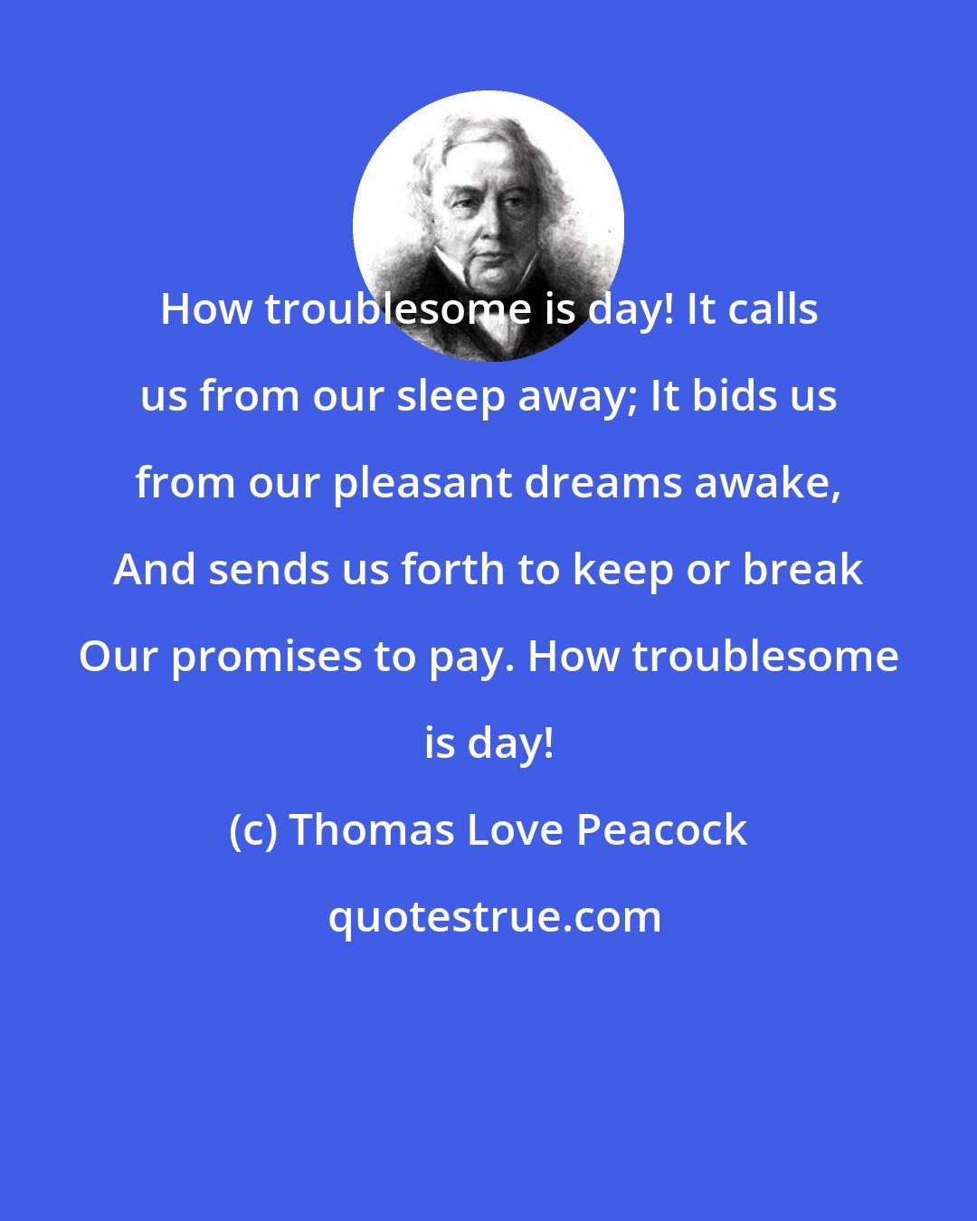 Thomas Love Peacock: How troublesome is day! It calls us from our sleep away; It bids us from our pleasant dreams awake, And sends us forth to keep or break Our promises to pay. How troublesome is day!