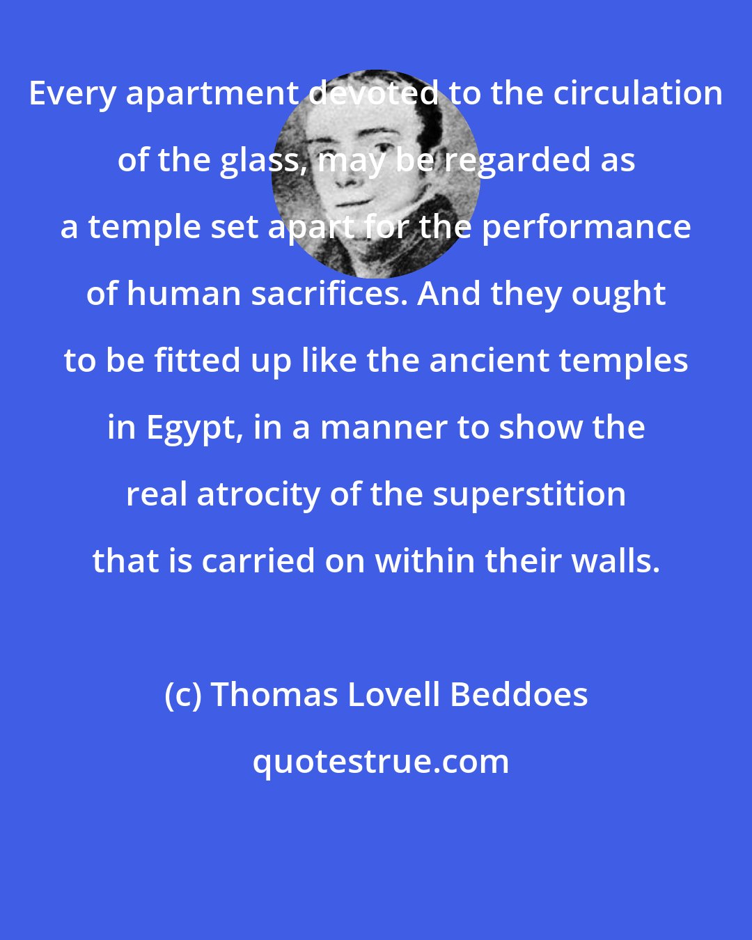 Thomas Lovell Beddoes: Every apartment devoted to the circulation of the glass, may be regarded as a temple set apart for the performance of human sacrifices. And they ought to be fitted up like the ancient temples in Egypt, in a manner to show the real atrocity of the superstition that is carried on within their walls.