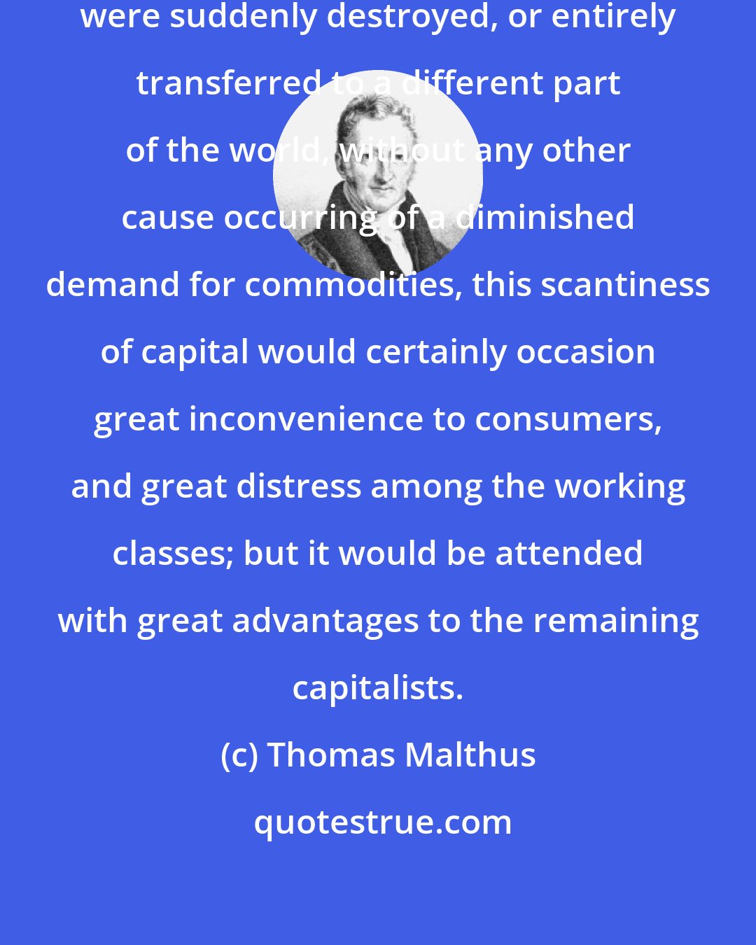 Thomas Malthus: If one fourth of the capital of a country were suddenly destroyed, or entirely transferred to a different part of the world, without any other cause occurring of a diminished demand for commodities, this scantiness of capital would certainly occasion great inconvenience to consumers, and great distress among the working classes; but it would be attended with great advantages to the remaining capitalists.
