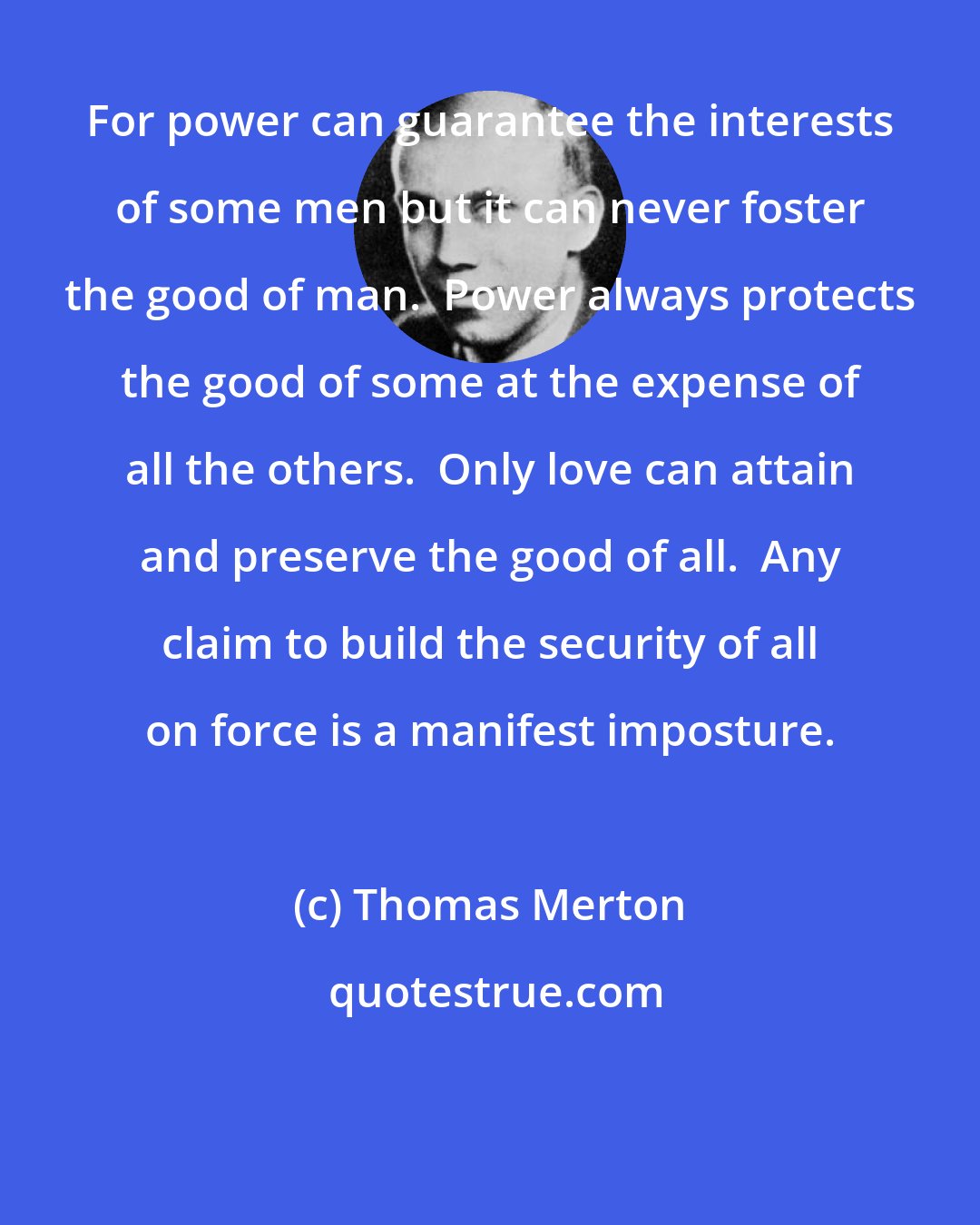 Thomas Merton: For power can guarantee the interests of some men but it can never foster the good of man.  Power always protects the good of some at the expense of all the others.  Only love can attain and preserve the good of all.  Any claim to build the security of all on force is a manifest imposture.