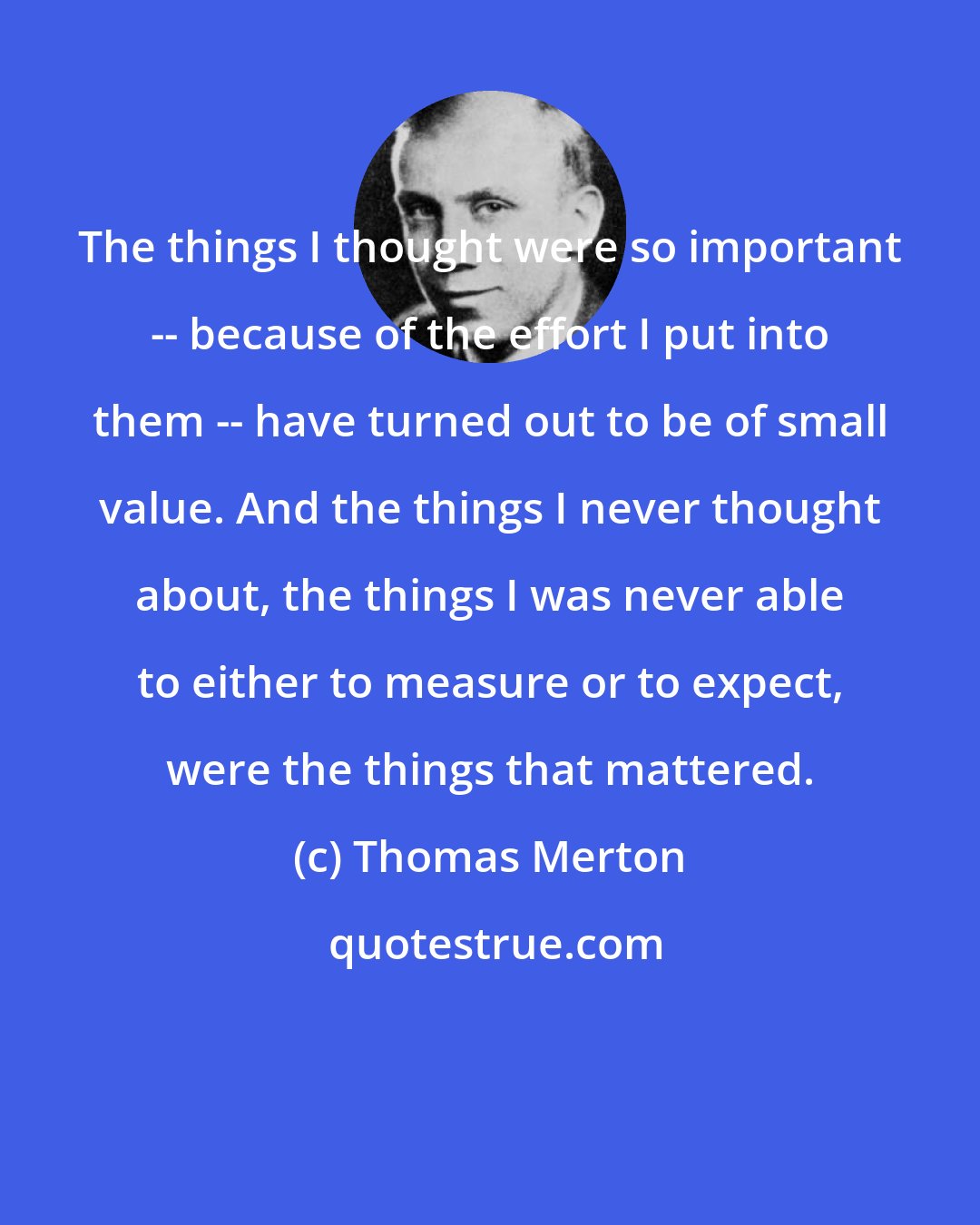 Thomas Merton: The things I thought were so important -- because of the effort I put into them -- have turned out to be of small value. And the things I never thought about, the things I was never able to either to measure or to expect, were the things that mattered.