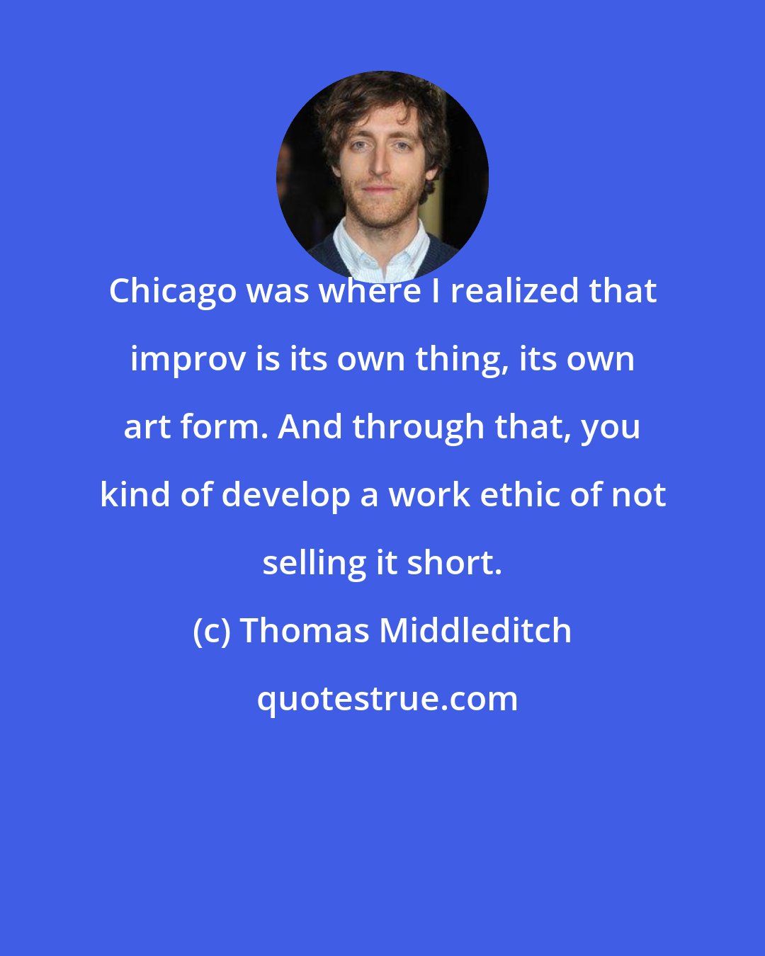 Thomas Middleditch: Chicago was where I realized that improv is its own thing, its own art form. And through that, you kind of develop a work ethic of not selling it short.