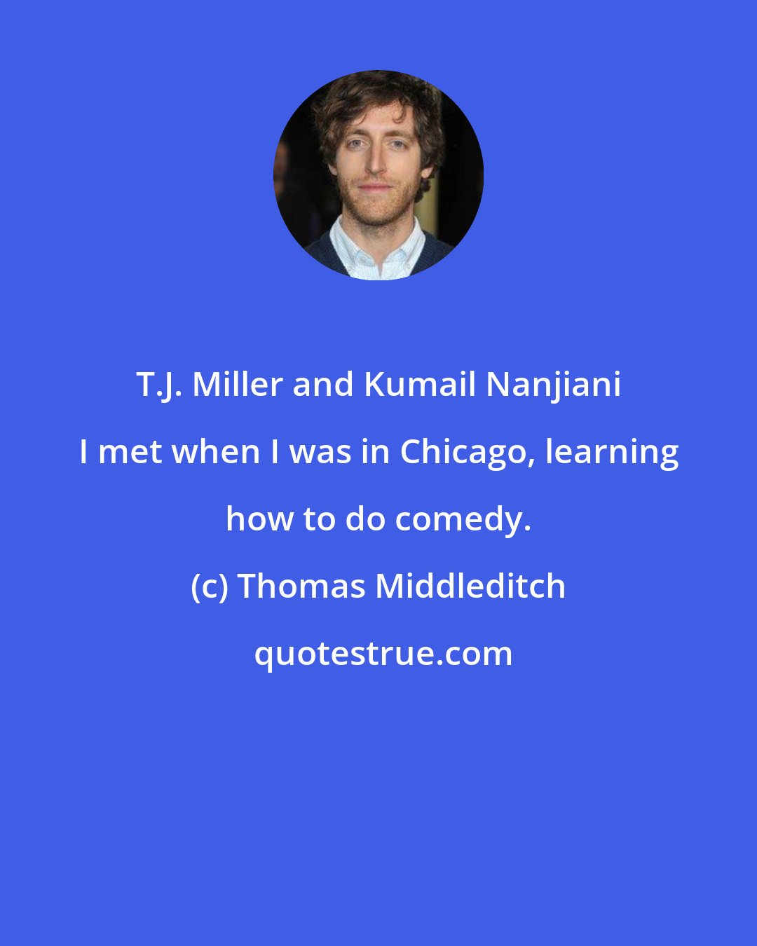 Thomas Middleditch: T.J. Miller and Kumail Nanjiani I met when I was in Chicago, learning how to do comedy.