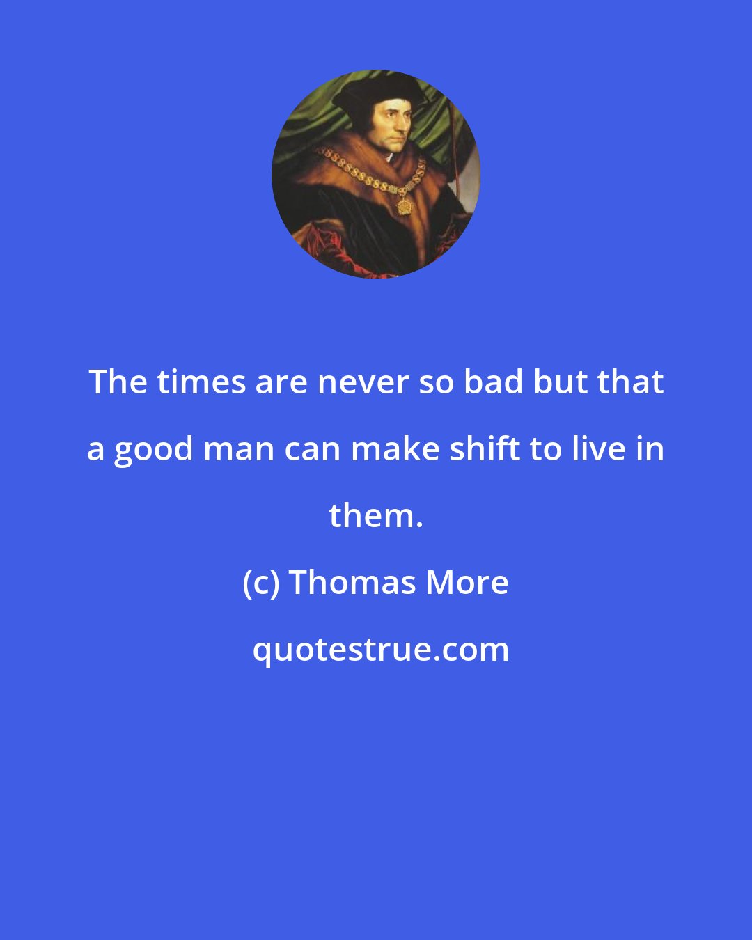 Thomas More: The times are never so bad but that a good man can make shift to live in them.