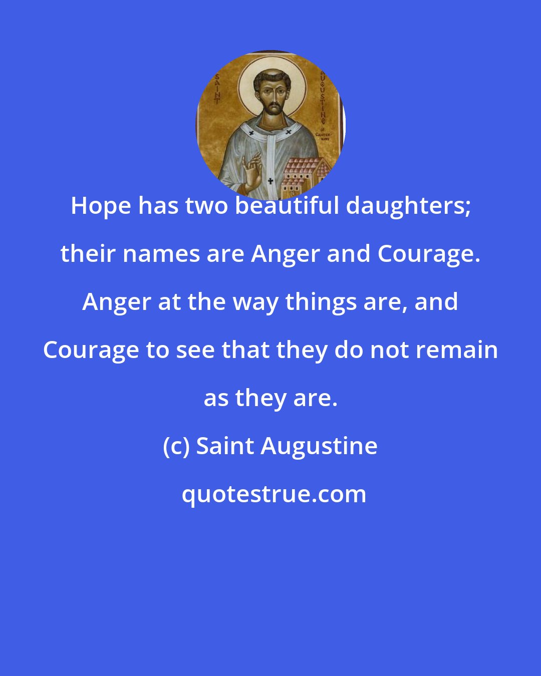 Saint Augustine: Hope has two beautiful daughters; their names are Anger and Courage. Anger at the way things are, and Courage to see that they do not remain as they are.