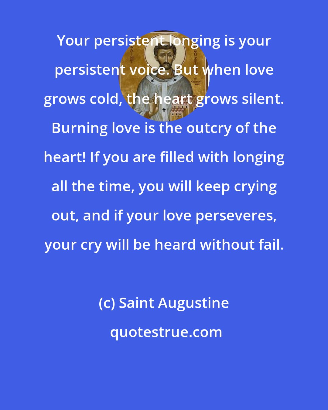 Saint Augustine: Your persistent longing is your persistent voice. But when love grows cold, the heart grows silent. Burning love is the outcry of the heart! If you are filled with longing all the time, you will keep crying out, and if your love perseveres, your cry will be heard without fail.