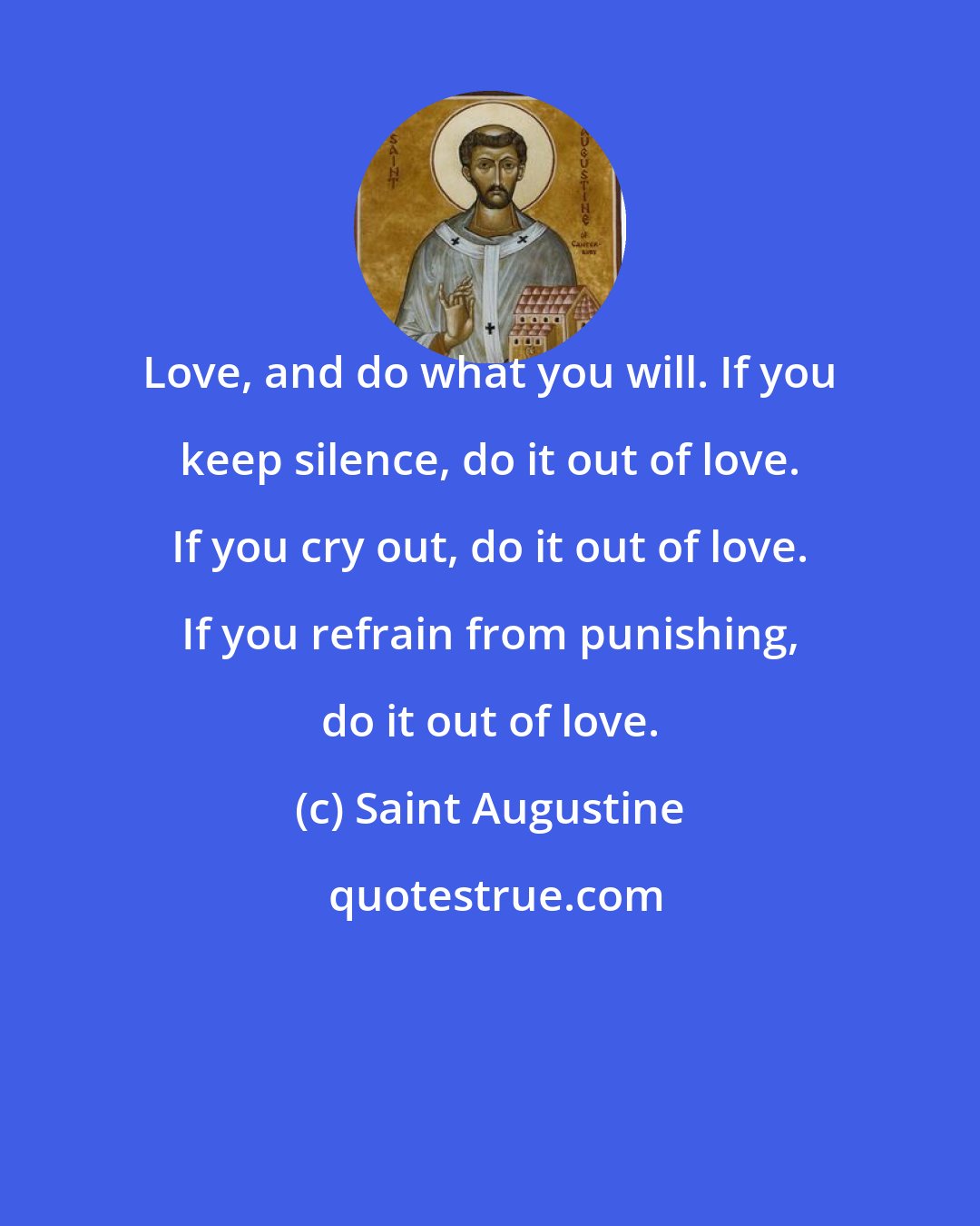 Saint Augustine: Love, and do what you will. If you keep silence, do it out of love. If you cry out, do it out of love. If you refrain from punishing, do it out of love.