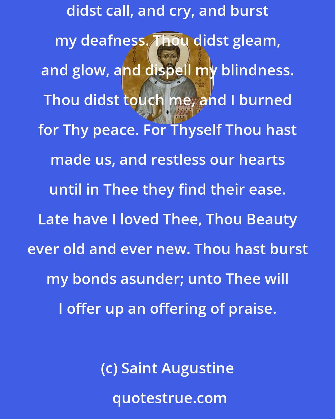 Saint Augustine: Late have I loved Thee, O Lord; and behold, Thou wast within and I without, and there I sought Thee. Thou was with me when I was not with Thee. Thou didst call, and cry, and burst my deafness. Thou didst gleam, and glow, and dispell my blindness. Thou didst touch me, and I burned for Thy peace. For Thyself Thou hast made us, and restless our hearts until in Thee they find their ease. Late have I loved Thee, Thou Beauty ever old and ever new. Thou hast burst my bonds asunder; unto Thee will I offer up an offering of praise.