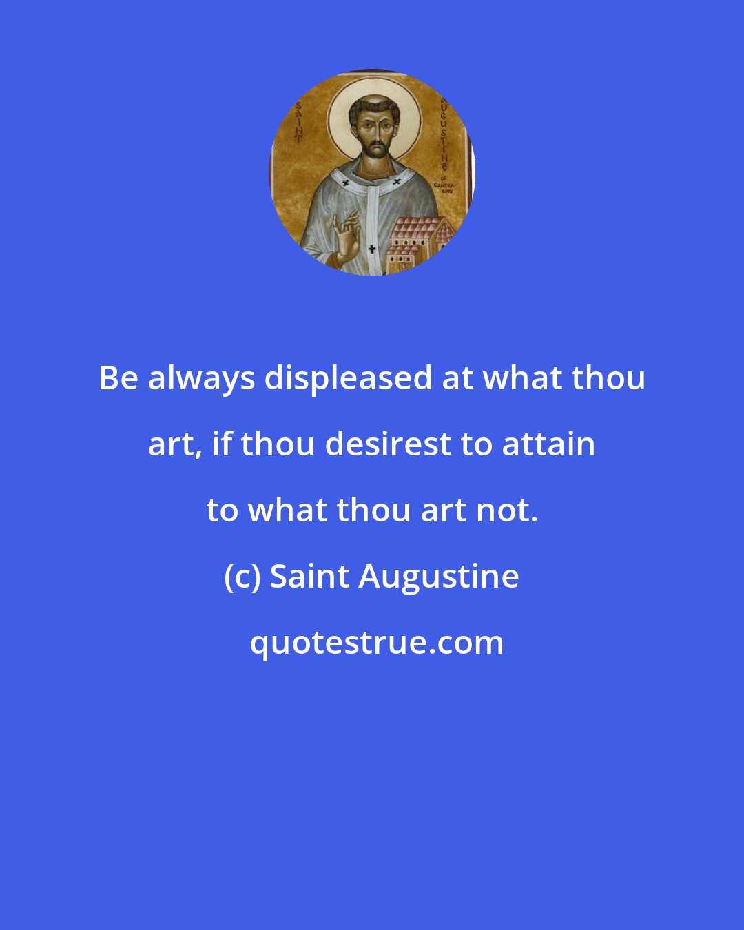 Saint Augustine: Be always displeased at what thou art, if thou desirest to attain to what thou art not.