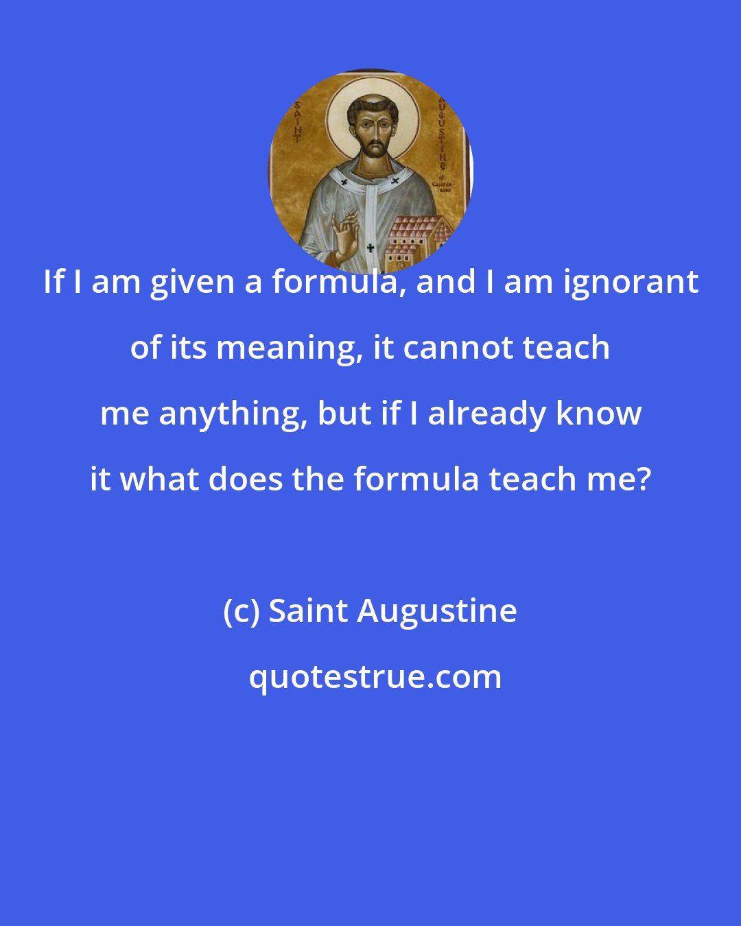 Saint Augustine: If I am given a formula, and I am ignorant of its meaning, it cannot teach me anything, but if I already know it what does the formula teach me?