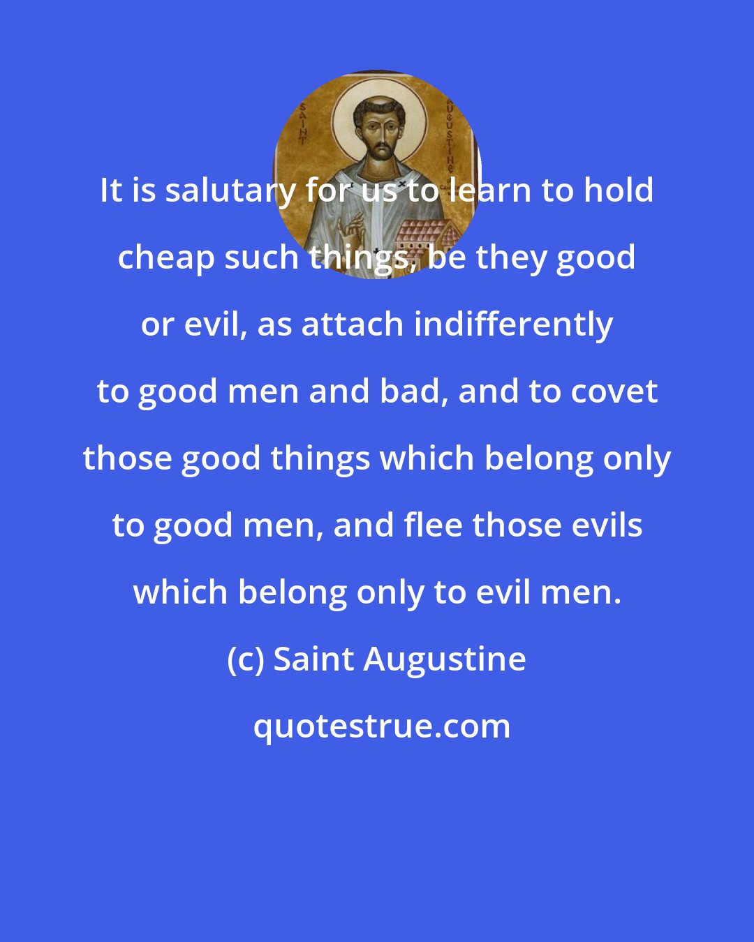 Saint Augustine: It is salutary for us to learn to hold cheap such things, be they good or evil, as attach indifferently to good men and bad, and to covet those good things which belong only to good men, and flee those evils which belong only to evil men.