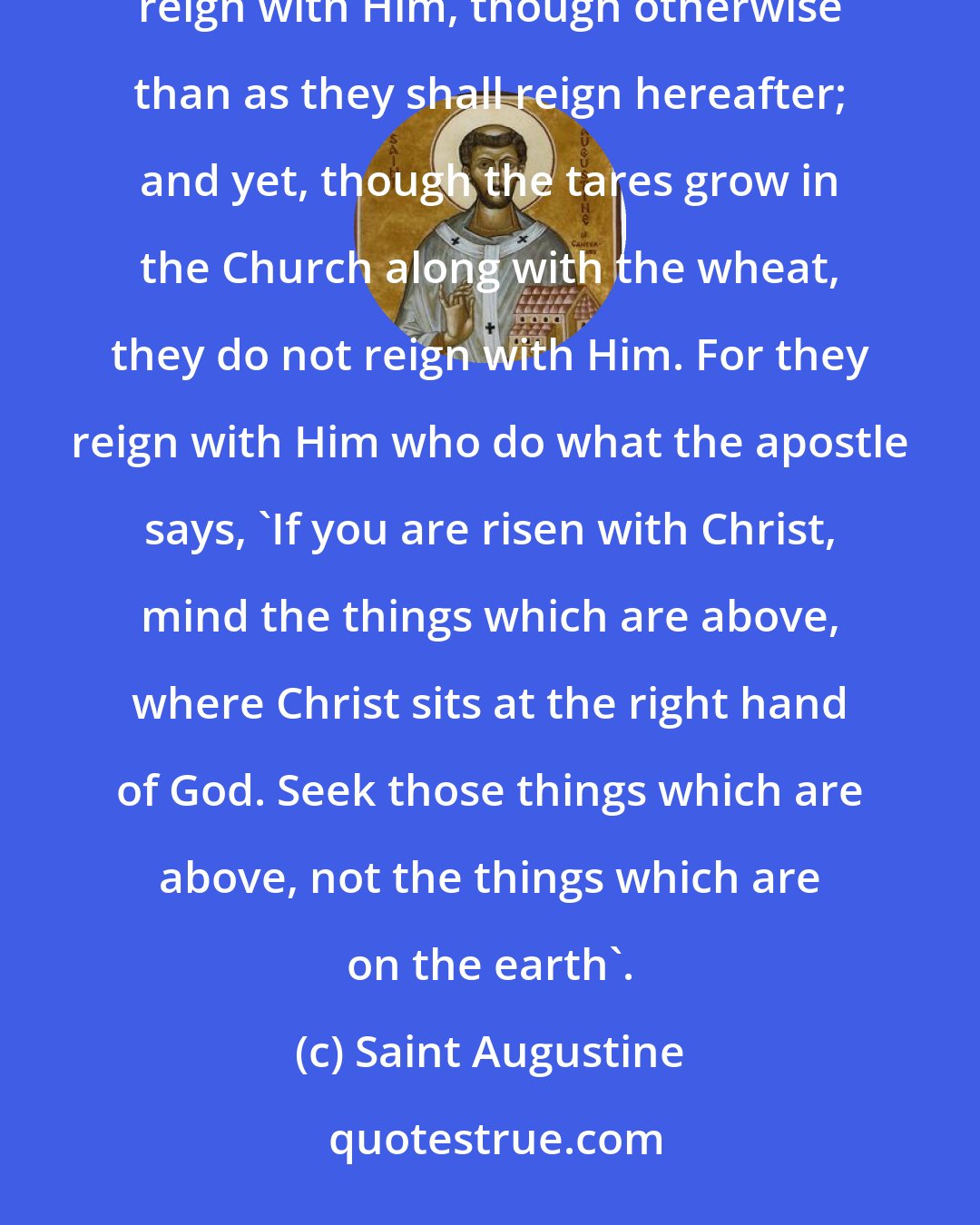 Saint Augustine: The Church even now is the kingdom of Christ and the kingdom of heaven. Accordingly, even now His saints reign with Him, though otherwise than as they shall reign hereafter; and yet, though the tares grow in the Church along with the wheat, they do not reign with Him. For they reign with Him who do what the apostle says, 'If you are risen with Christ, mind the things which are above, where Christ sits at the right hand of God. Seek those things which are above, not the things which are on the earth'.