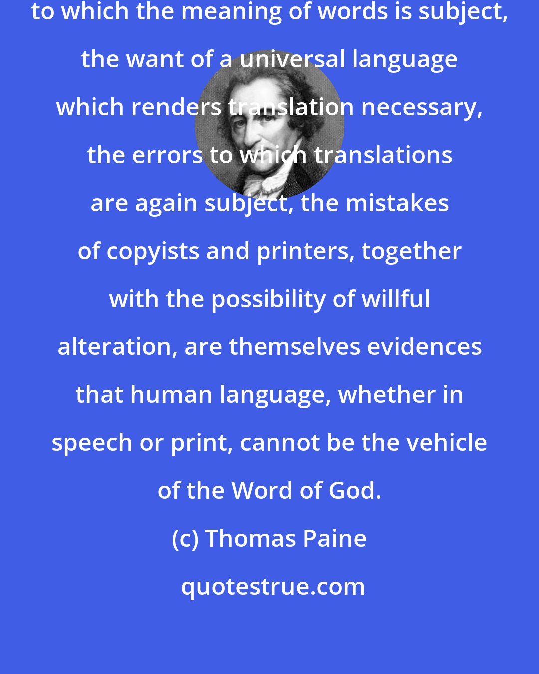 Thomas Paine: The continually progressive change to which the meaning of words is subject, the want of a universal language which renders translation necessary, the errors to which translations are again subject, the mistakes of copyists and printers, together with the possibility of willful alteration, are themselves evidences that human language, whether in speech or print, cannot be the vehicle of the Word of God.