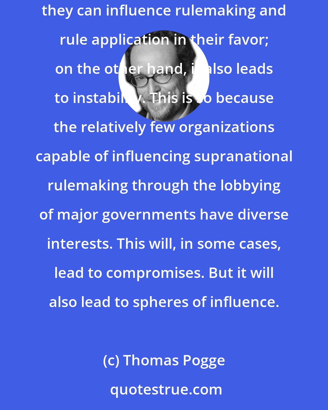 Thomas Pogge: Domestic and supranational regulatory capture leads to two things: on the one hand, to an inequality spiral where the rich get richer because they can influence rulemaking and rule application in their favor; on the other hand, it also leads to instability. This is so because the relatively few organizations capable of influencing supranational rulemaking through the lobbying of major governments have diverse interests. This will, in some cases, lead to compromises. But it will also lead to spheres of influence.