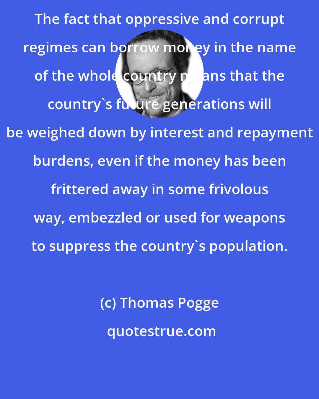 Thomas Pogge: The fact that oppressive and corrupt regimes can borrow money in the name of the whole country means that the country's future generations will be weighed down by interest and repayment burdens, even if the money has been frittered away in some frivolous way, embezzled or used for weapons to suppress the country's population.