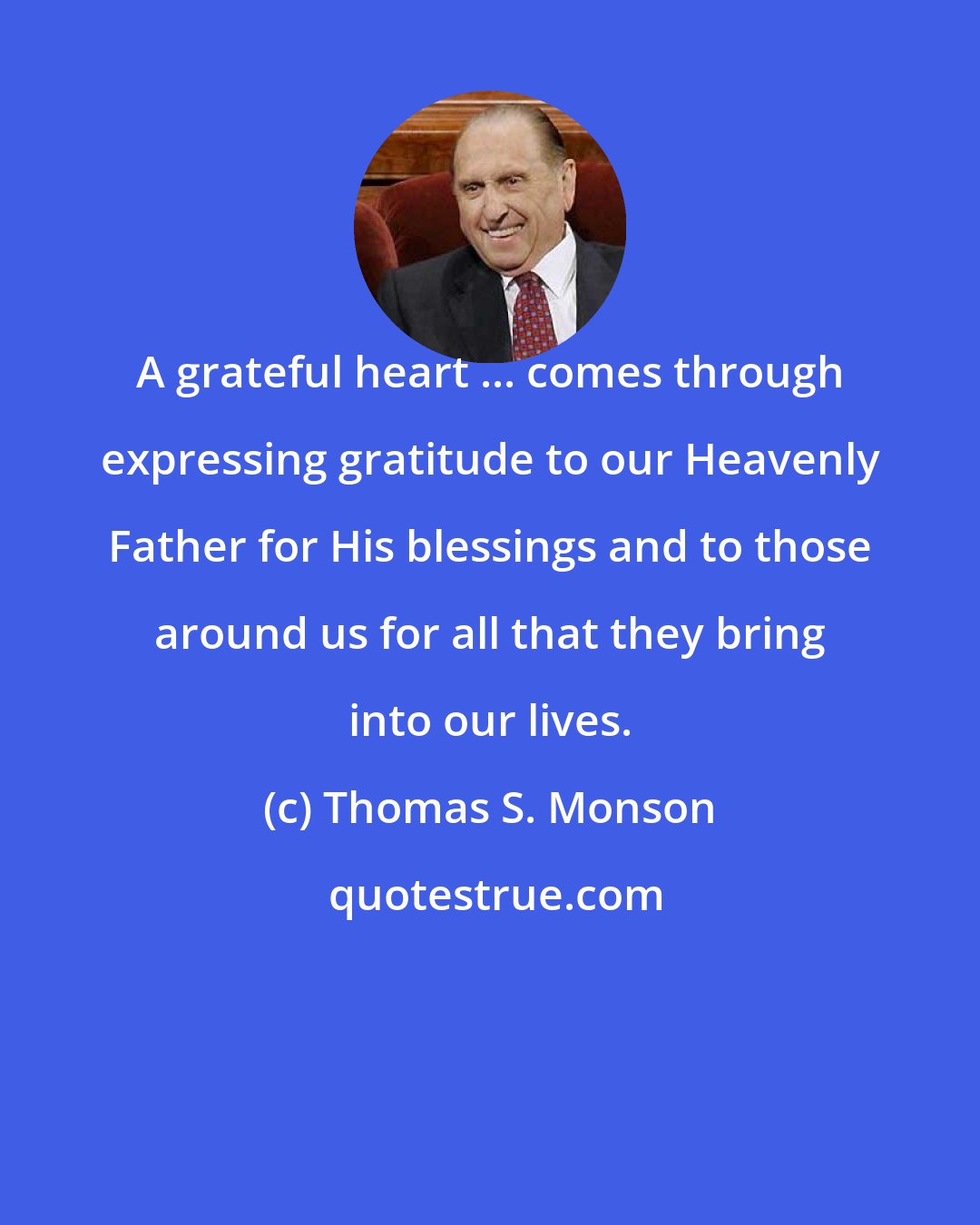 Thomas S. Monson: A grateful heart ... comes through expressing gratitude to our Heavenly Father for His blessings and to those around us for all that they bring into our lives.