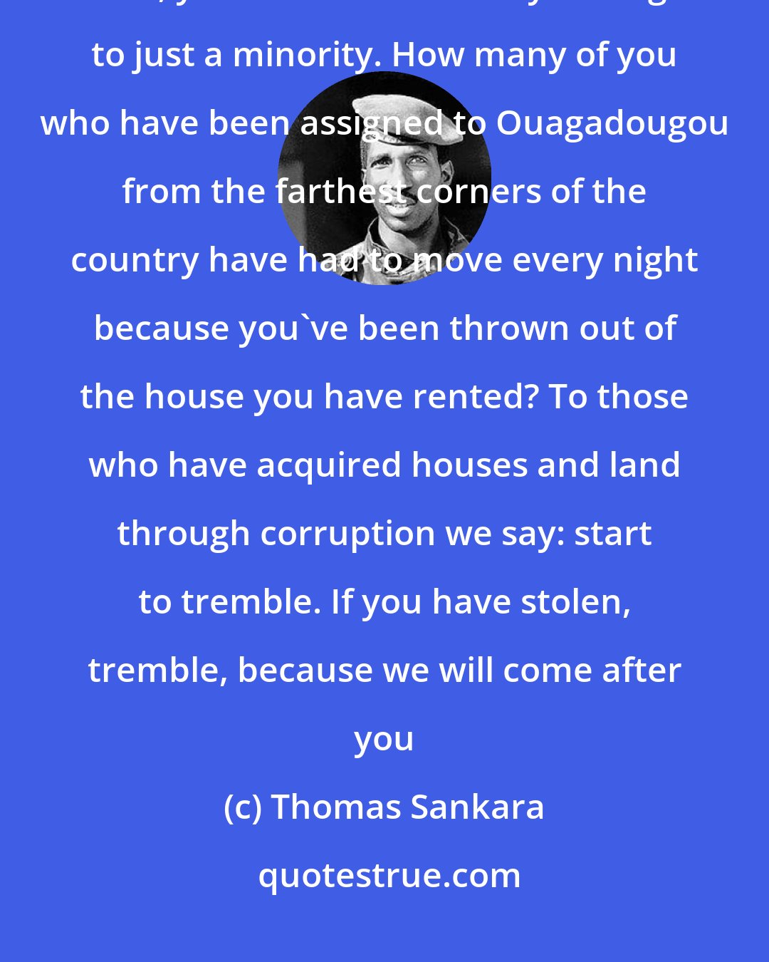 Thomas Sankara: If you take a walk around Ouagadougou and make a list of the mansions you see, you will note that they belong to just a minority. How many of you who have been assigned to Ouagadougou from the farthest corners of the country have had to move every night because you've been thrown out of the house you have rented? To those who have acquired houses and land through corruption we say: start to tremble. If you have stolen, tremble, because we will come after you