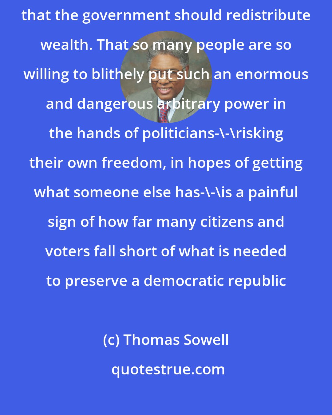Thomas Sowell: A recent poll showed that nearly half the American public believes that the government should redistribute wealth. That so many people are so willing to blithely put such an enormous and dangerous arbitrary power in the hands of politicians-\-\risking their own freedom, in hopes of getting what someone else has-\-\is a painful sign of how far many citizens and voters fall short of what is needed to preserve a democratic republic