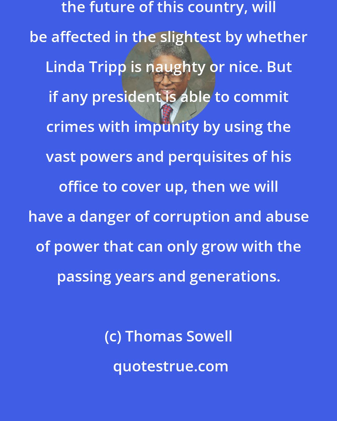 Thomas Sowell: Neither your life nor my life, nor the future of this country, will be affected in the slightest by whether Linda Tripp is naughty or nice. But if any president is able to commit crimes with impunity by using the vast powers and perquisites of his office to cover up, then we will have a danger of corruption and abuse of power that can only grow with the passing years and generations.