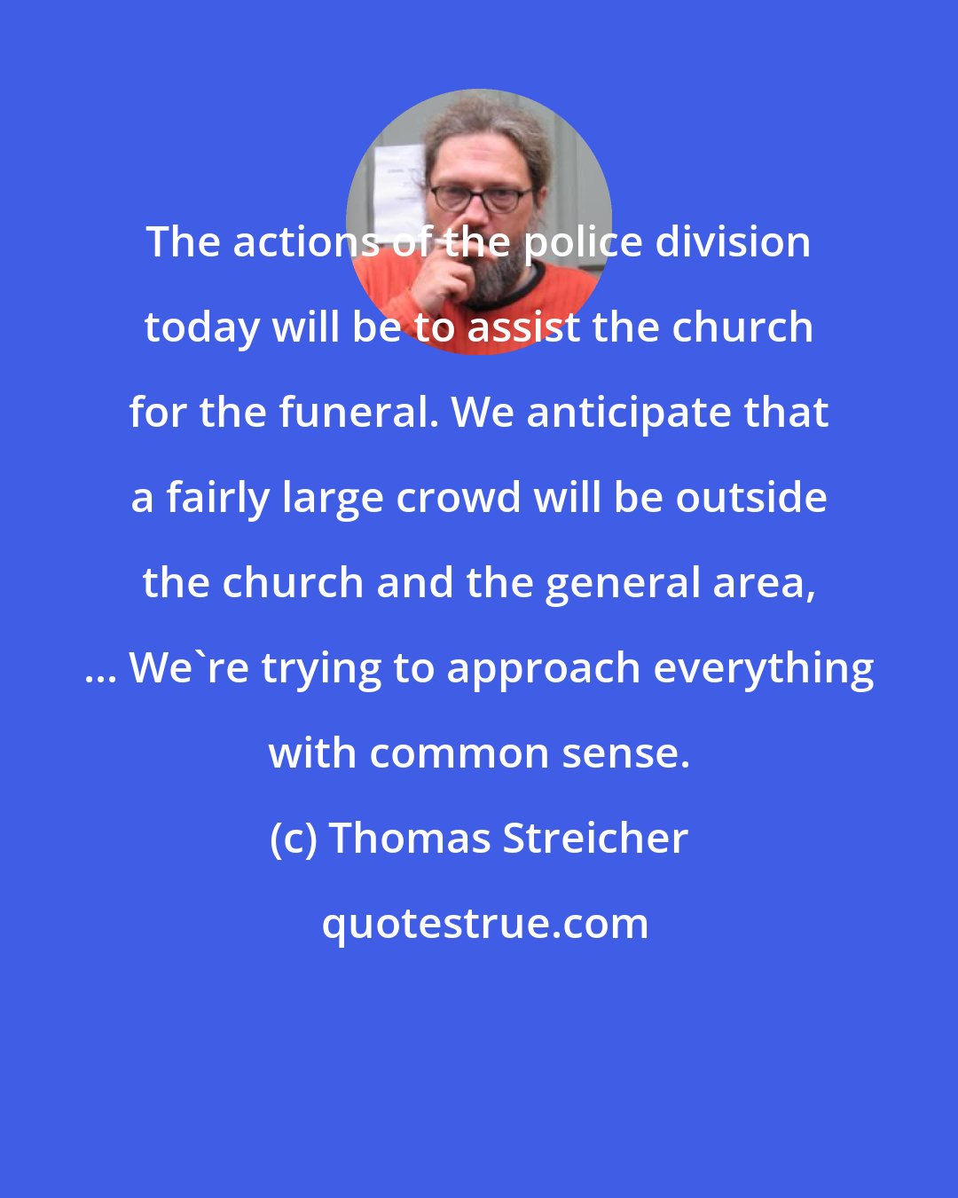 Thomas Streicher: The actions of the police division today will be to assist the church for the funeral. We anticipate that a fairly large crowd will be outside the church and the general area, ... We're trying to approach everything with common sense.