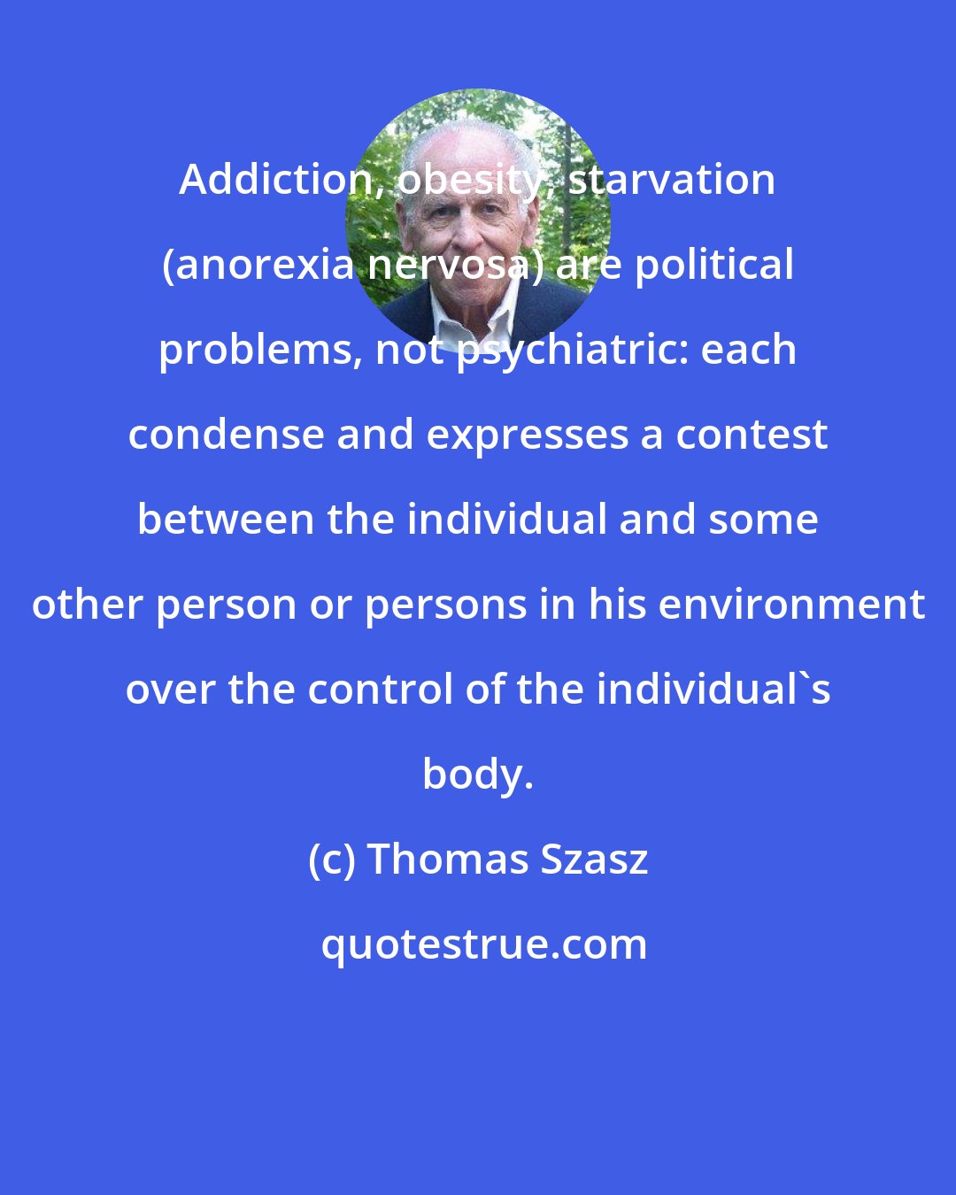 Thomas Szasz: Addiction, obesity, starvation (anorexia nervosa) are political problems, not psychiatric: each condense and expresses a contest between the individual and some other person or persons in his environment over the control of the individual's body.