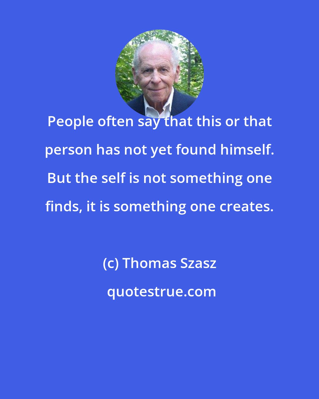 Thomas Szasz: People often say that this or that person has not yet found himself. But the self is not something one finds, it is something one creates.