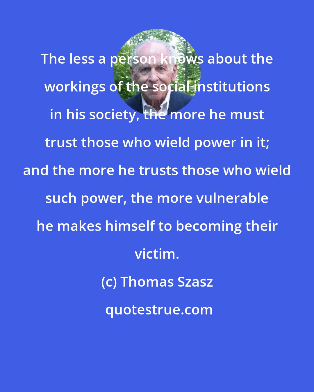 Thomas Szasz: The less a person knows about the workings of the social institutions in his society, the more he must trust those who wield power in it; and the more he trusts those who wield such power, the more vulnerable he makes himself to becoming their victim.