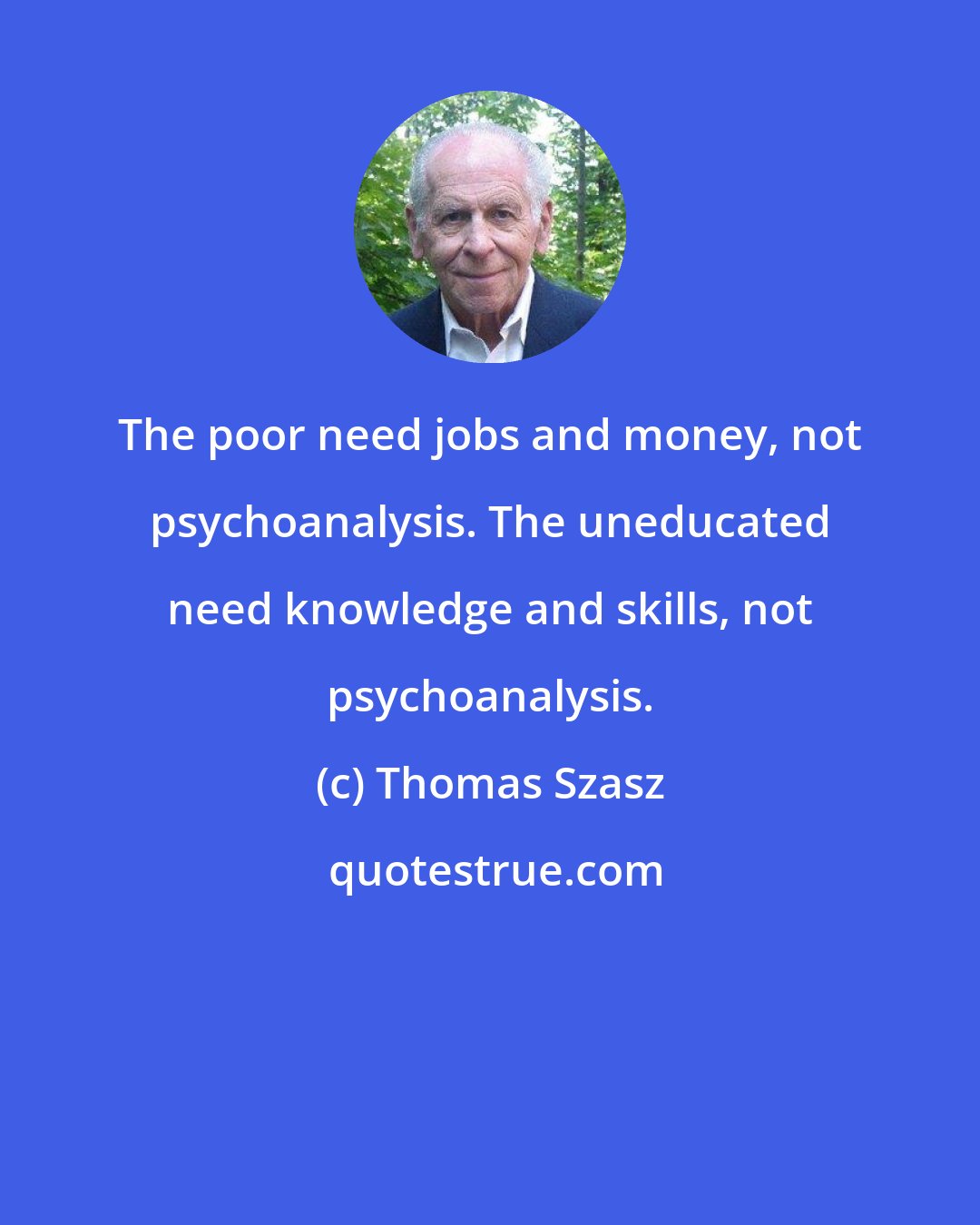 Thomas Szasz: The poor need jobs and money, not psychoanalysis. The uneducated need knowledge and skills, not psychoanalysis.