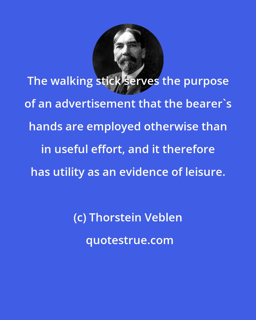Thorstein Veblen: The walking stick serves the purpose of an advertisement that the bearer's hands are employed otherwise than in useful effort, and it therefore has utility as an evidence of leisure.