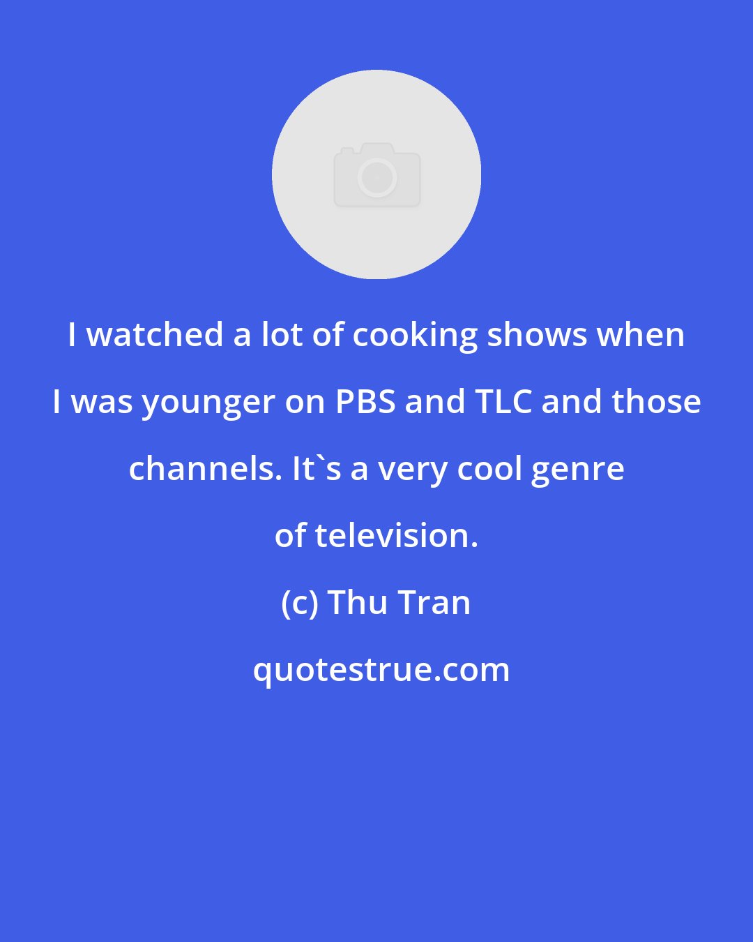 Thu Tran: I watched a lot of cooking shows when I was younger on PBS and TLC and those channels. It's a very cool genre of television.