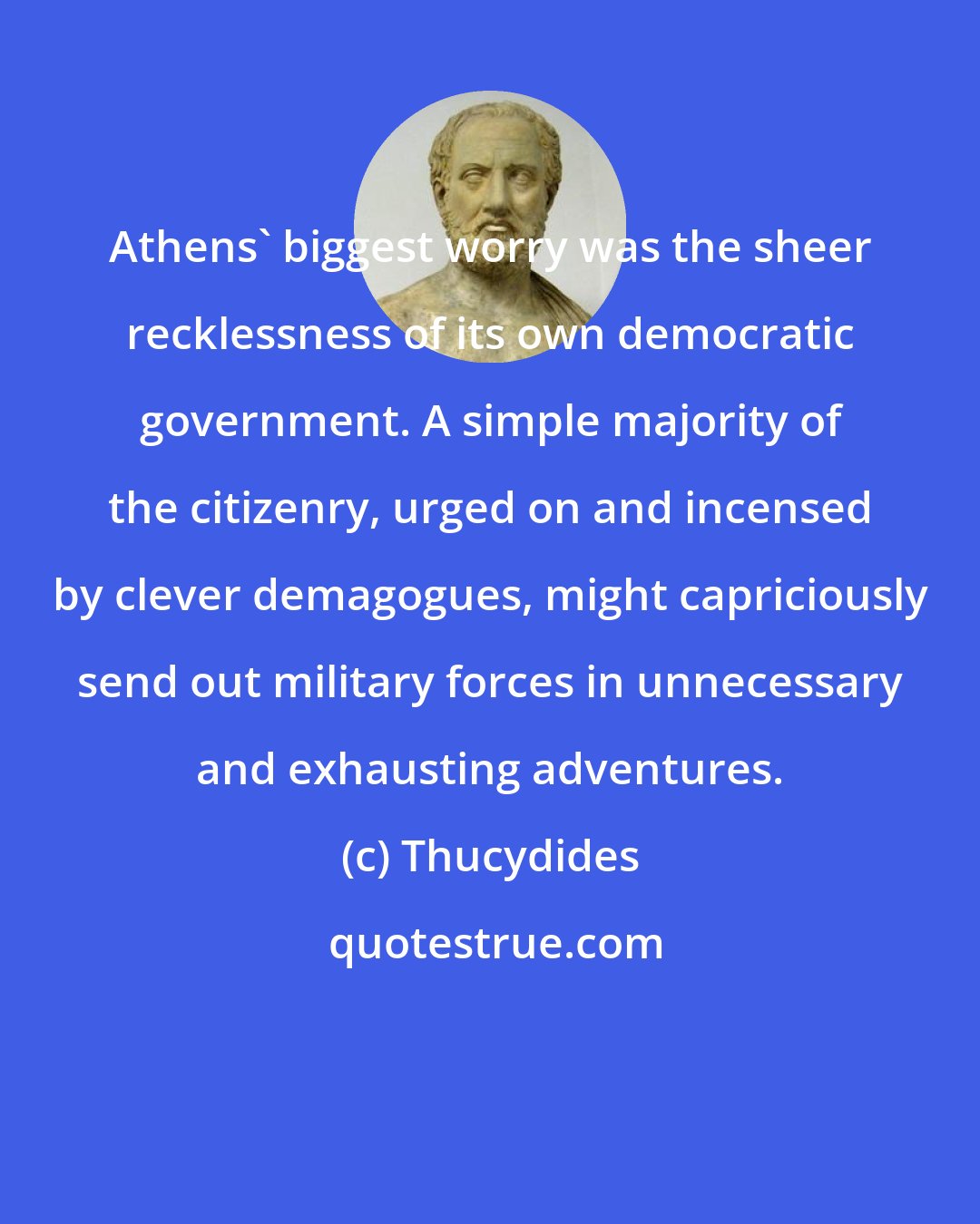 Thucydides: Athens' biggest worry was the sheer recklessness of its own democratic government. A simple majority of the citizenry, urged on and incensed by clever demagogues, might capriciously send out military forces in unnecessary and exhausting adventures.