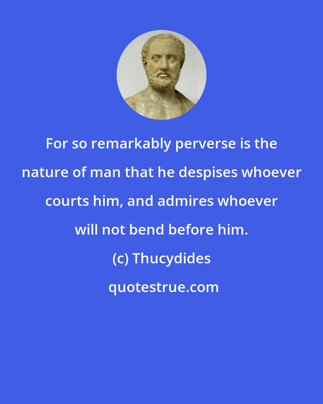 Thucydides: For so remarkably perverse is the nature of man that he despises whoever courts him, and admires whoever will not bend before him.