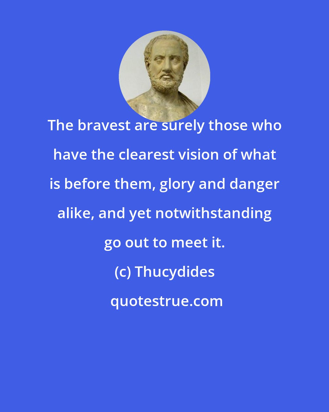 Thucydides: The bravest are surely those who have the clearest vision of what is before them, glory and danger alike, and yet notwithstanding go out to meet it.