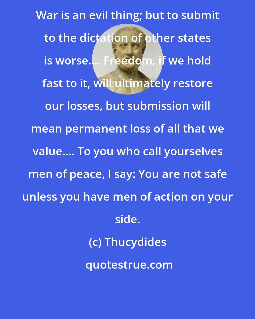 Thucydides: War is an evil thing; but to submit to the dictation of other states is worse.... Freedom, if we hold fast to it, will ultimately restore our losses, but submission will mean permanent loss of all that we value.... To you who call yourselves men of peace, I say: You are not safe unless you have men of action on your side.