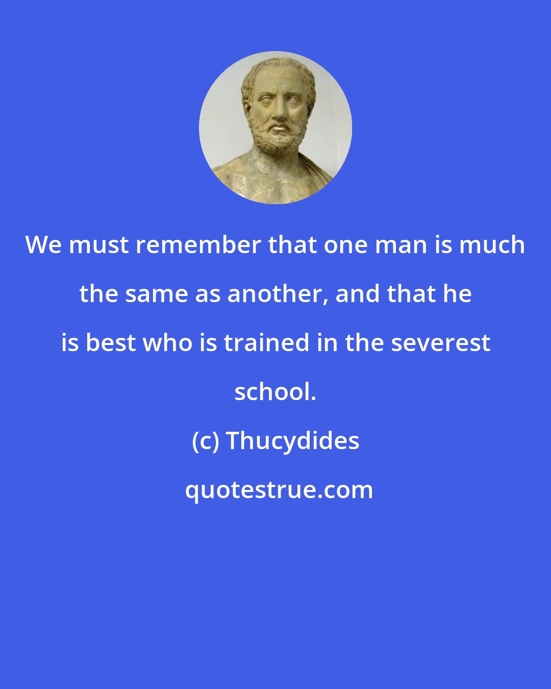 Thucydides: We must remember that one man is much the same as another, and that he is best who is trained in the severest school.