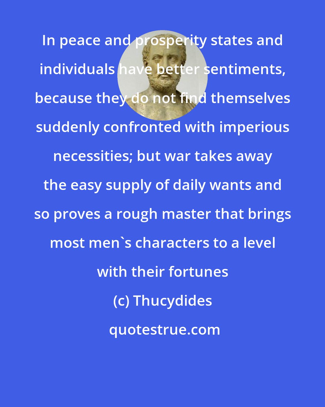 Thucydides: In peace and prosperity states and individuals have better sentiments, because they do not find themselves suddenly confronted with imperious necessities; but war takes away the easy supply of daily wants and so proves a rough master that brings most men's characters to a level with their fortunes