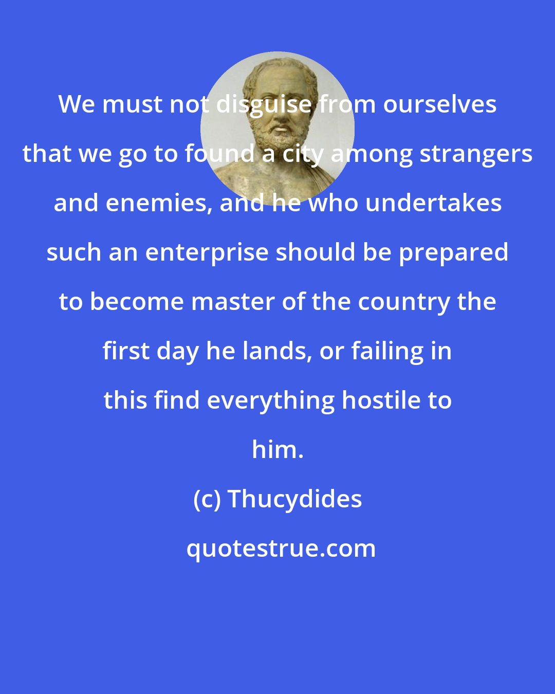 Thucydides: We must not disguise from ourselves that we go to found a city among strangers and enemies, and he who undertakes such an enterprise should be prepared to become master of the country the first day he lands, or failing in this find everything hostile to him.