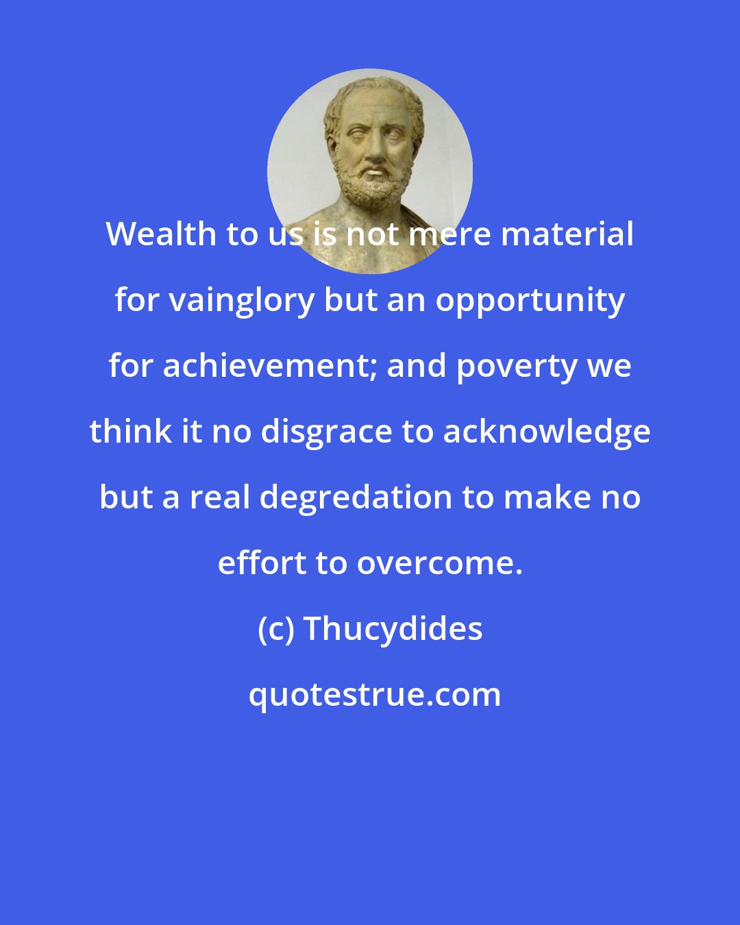 Thucydides: Wealth to us is not mere material for vainglory but an opportunity for achievement; and poverty we think it no disgrace to acknowledge but a real degredation to make no effort to overcome.