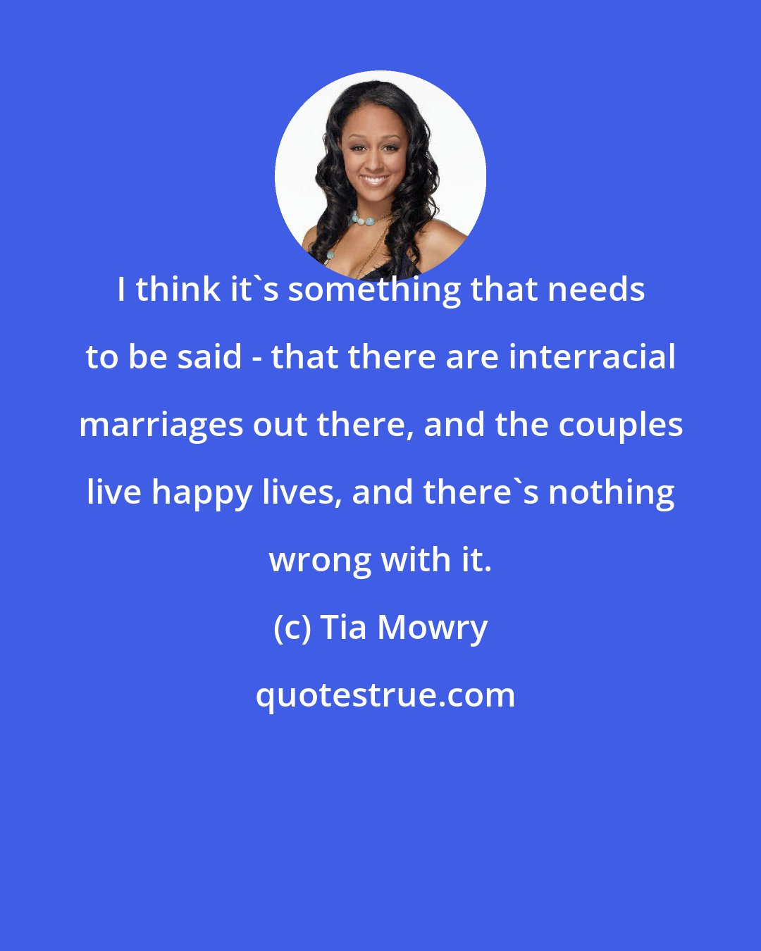 Tia Mowry: I think it's something that needs to be said - that there are interracial marriages out there, and the couples live happy lives, and there's nothing wrong with it.