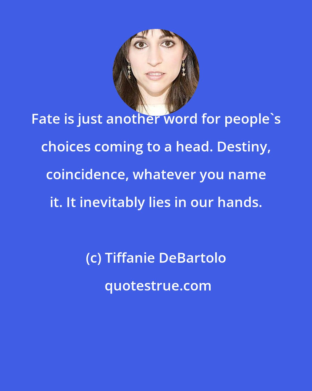 Tiffanie DeBartolo: Fate is just another word for people's choices coming to a head. Destiny, coincidence, whatever you name it. It inevitably lies in our hands.