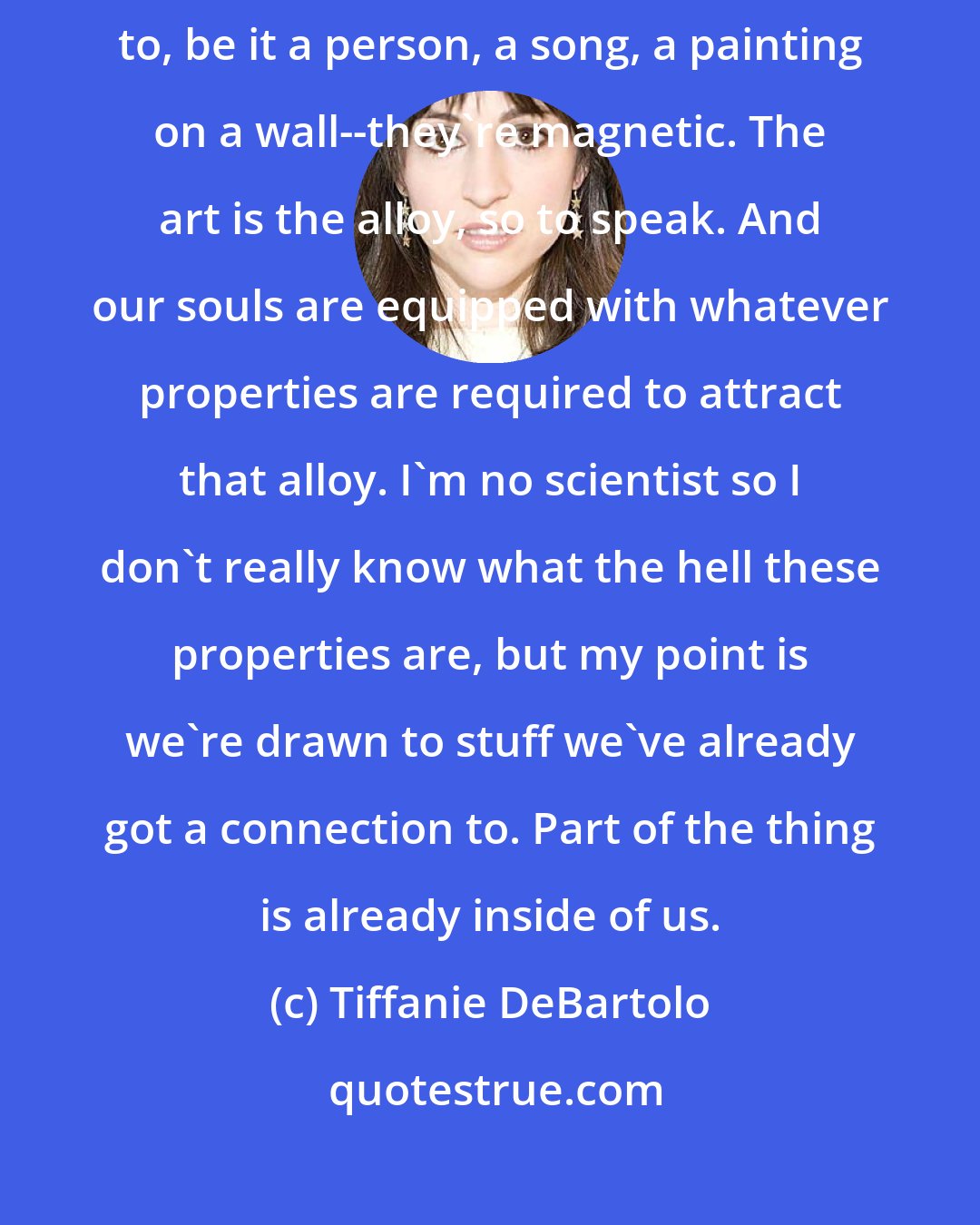 Tiffanie DeBartolo: I am of the theory that all of our transcendental connections, anything we're drawn to, be it a person, a song, a painting on a wall--they're magnetic. The art is the alloy, so to speak. And our souls are equipped with whatever properties are required to attract that alloy. I'm no scientist so I don't really know what the hell these properties are, but my point is we're drawn to stuff we've already got a connection to. Part of the thing is already inside of us.